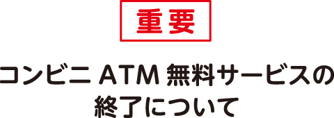 重要　コンビニATM無料サービスの終了について