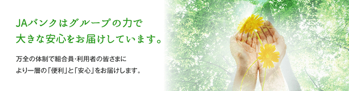 JAバンクはグループの力で大きな安心をお届けしています。万全の体制で組合員・利用者の皆さまにより一層の「便利」と「安心」をお届けします。」